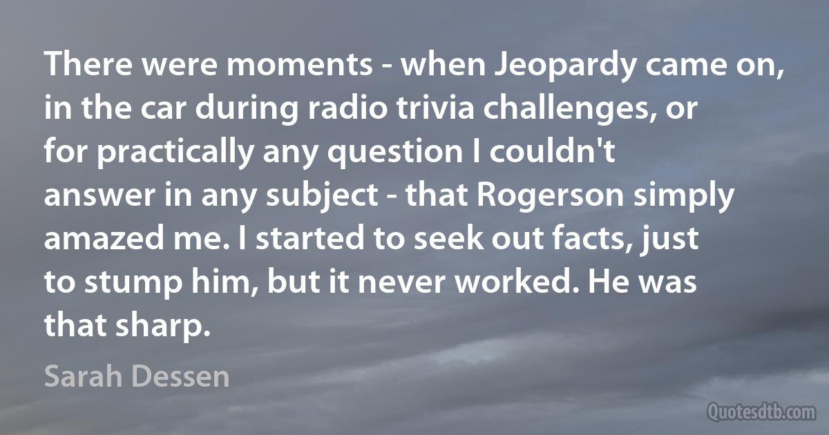 There were moments - when Jeopardy came on, in the car during radio trivia challenges, or for practically any question I couldn't answer in any subject - that Rogerson simply amazed me. I started to seek out facts, just to stump him, but it never worked. He was that sharp. (Sarah Dessen)