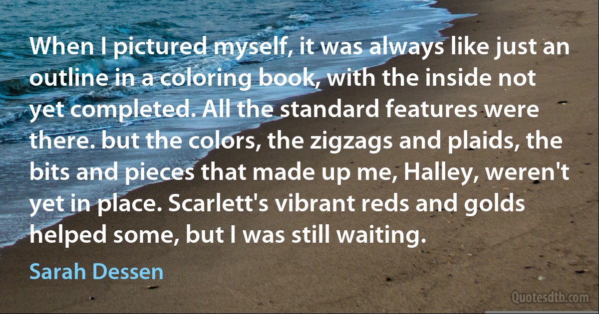 When I pictured myself, it was always like just an outline in a coloring book, with the inside not yet completed. All the standard features were there. but the colors, the zigzags and plaids, the bits and pieces that made up me, Halley, weren't yet in place. Scarlett's vibrant reds and golds helped some, but I was still waiting. (Sarah Dessen)