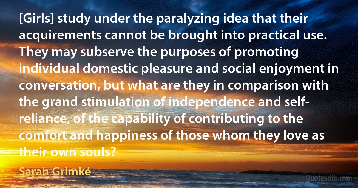 [Girls] study under the paralyzing idea that their acquirements cannot be brought into practical use. They may subserve the purposes of promoting individual domestic pleasure and social enjoyment in conversation, but what are they in comparison with the grand stimulation of independence and self- reliance, of the capability of contributing to the comfort and happiness of those whom they love as their own souls? (Sarah Grimké)