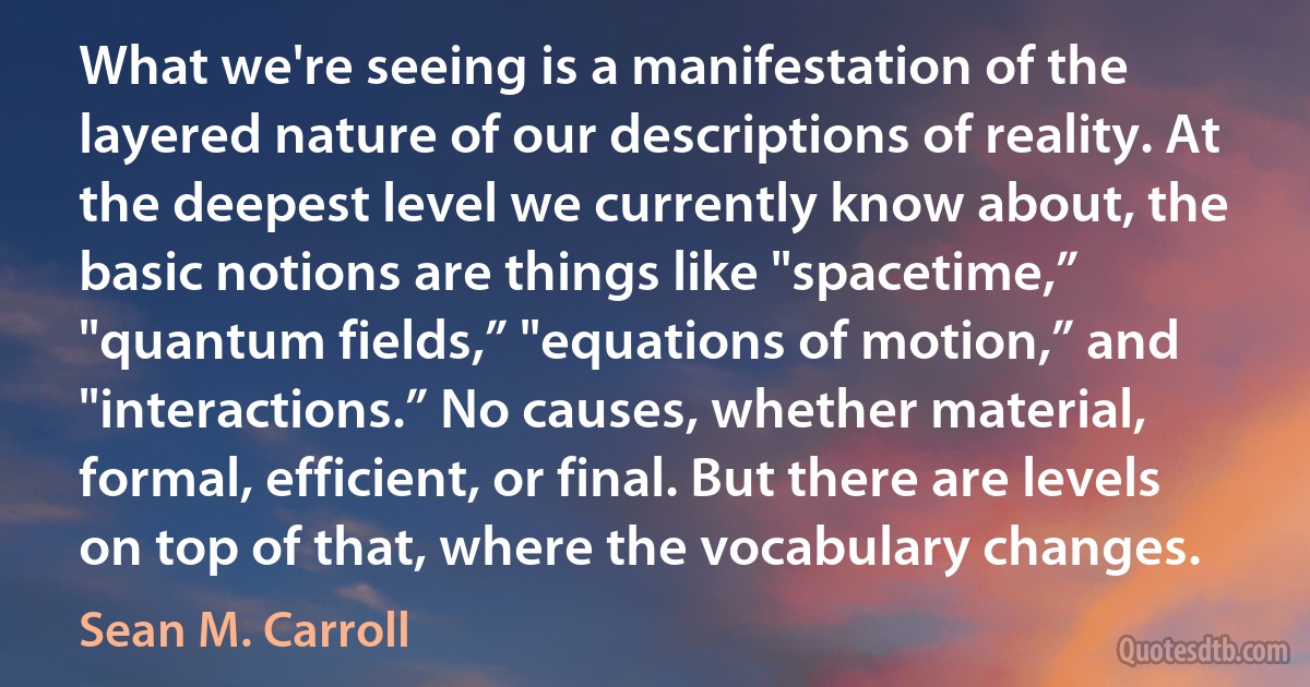 What we're seeing is a manifestation of the layered nature of our descriptions of reality. At the deepest level we currently know about, the basic notions are things like "spacetime,” "quantum fields,” "equations of motion,” and "interactions.” No causes, whether material, formal, efficient, or final. But there are levels on top of that, where the vocabulary changes. (Sean M. Carroll)