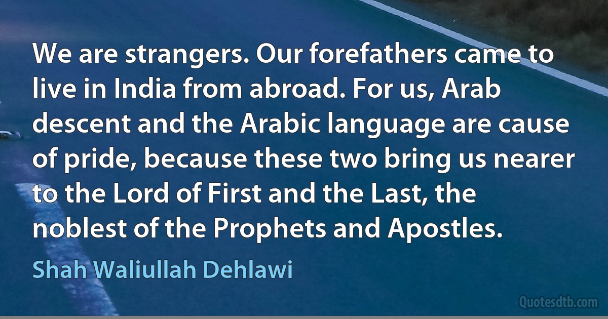 We are strangers. Our forefathers came to live in India from abroad. For us, Arab descent and the Arabic language are cause of pride, because these two bring us nearer to the Lord of First and the Last, the noblest of the Prophets and Apostles. (Shah Waliullah Dehlawi)