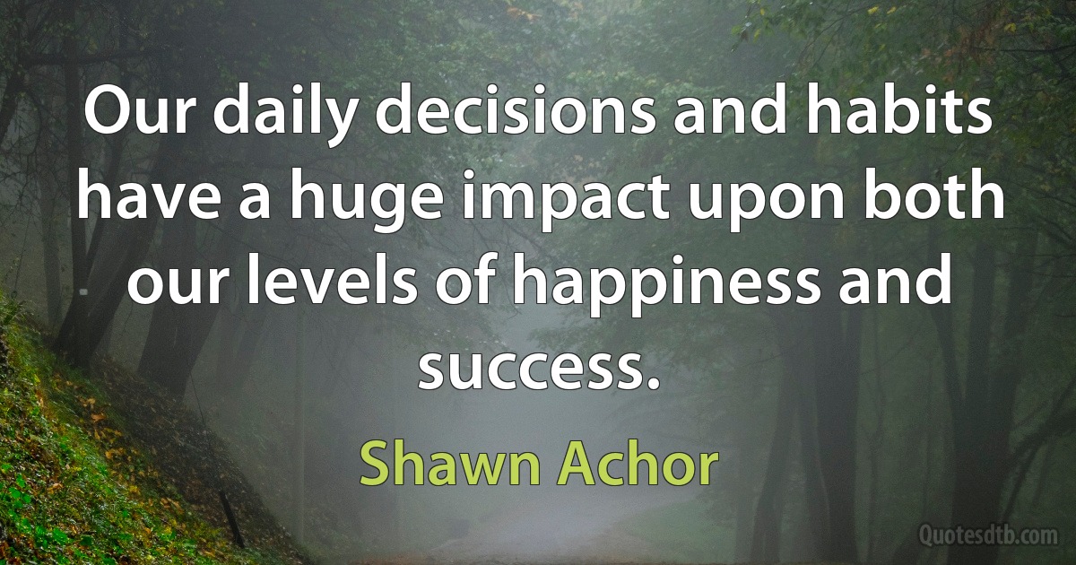 Our daily decisions and habits have a huge impact upon both our levels of happiness and success. (Shawn Achor)