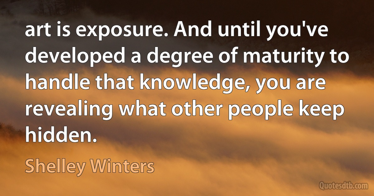 art is exposure. And until you've developed a degree of maturity to handle that knowledge, you are revealing what other people keep hidden. (Shelley Winters)