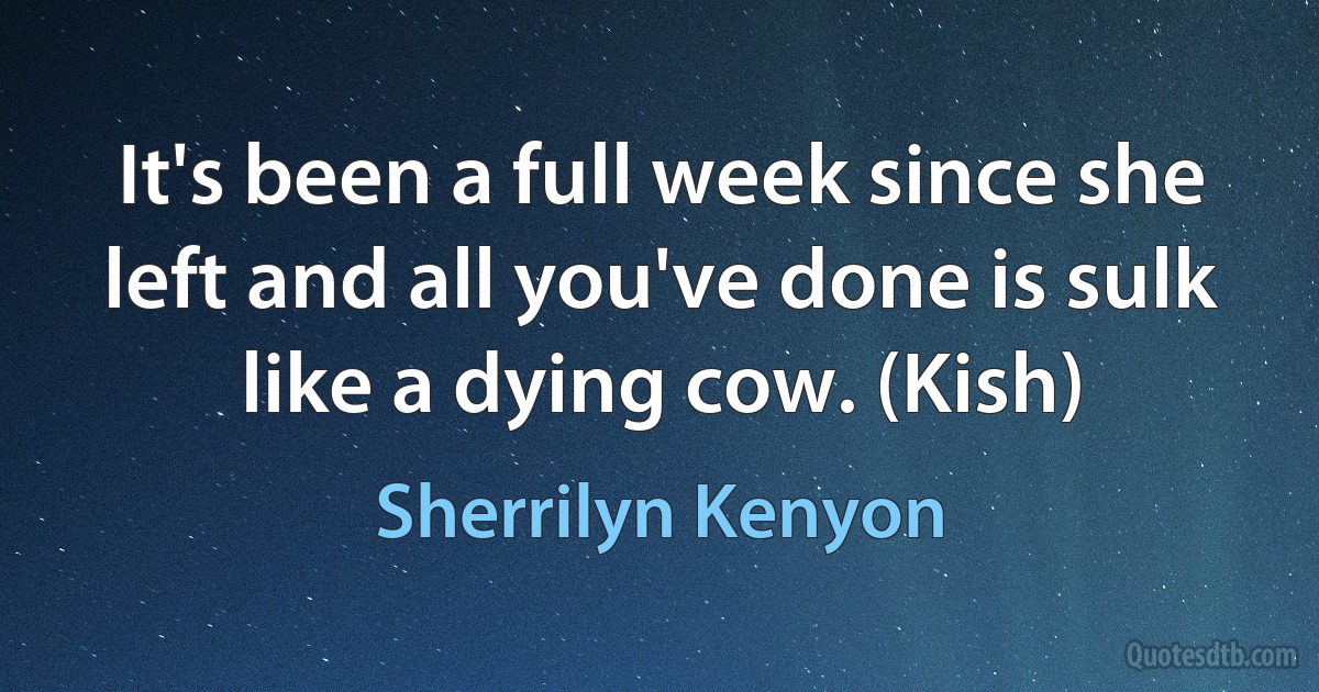 It's been a full week since she left and all you've done is sulk like a dying cow. (Kish) (Sherrilyn Kenyon)