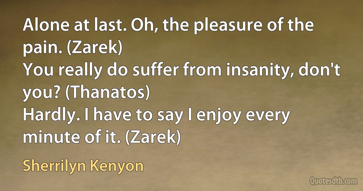 Alone at last. Oh, the pleasure of the pain. (Zarek)
You really do suffer from insanity, don't you? (Thanatos)
Hardly. I have to say I enjoy every minute of it. (Zarek) (Sherrilyn Kenyon)