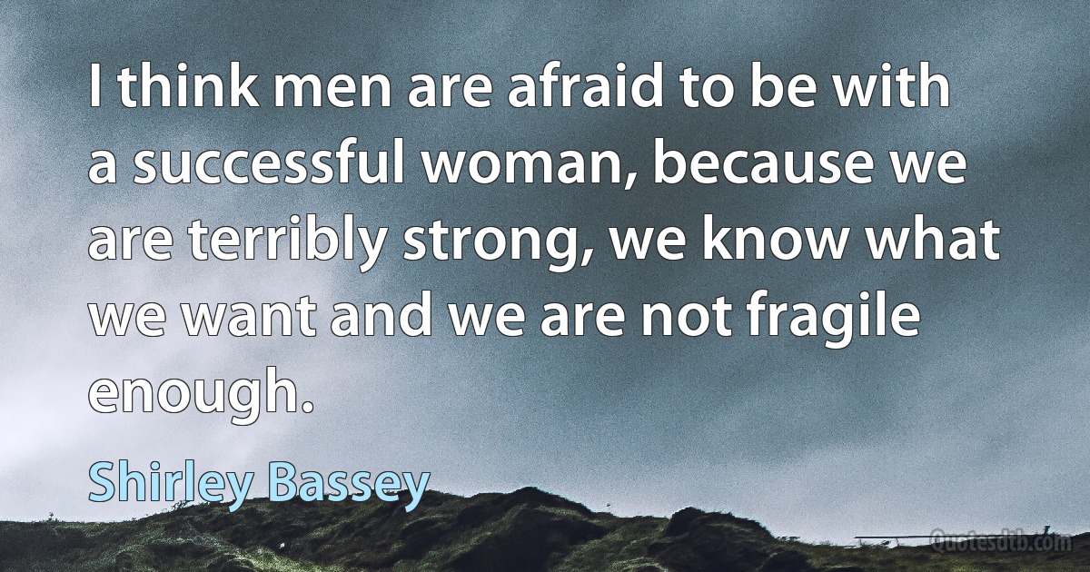 I think men are afraid to be with a successful woman, because we are terribly strong, we know what we want and we are not fragile enough. (Shirley Bassey)