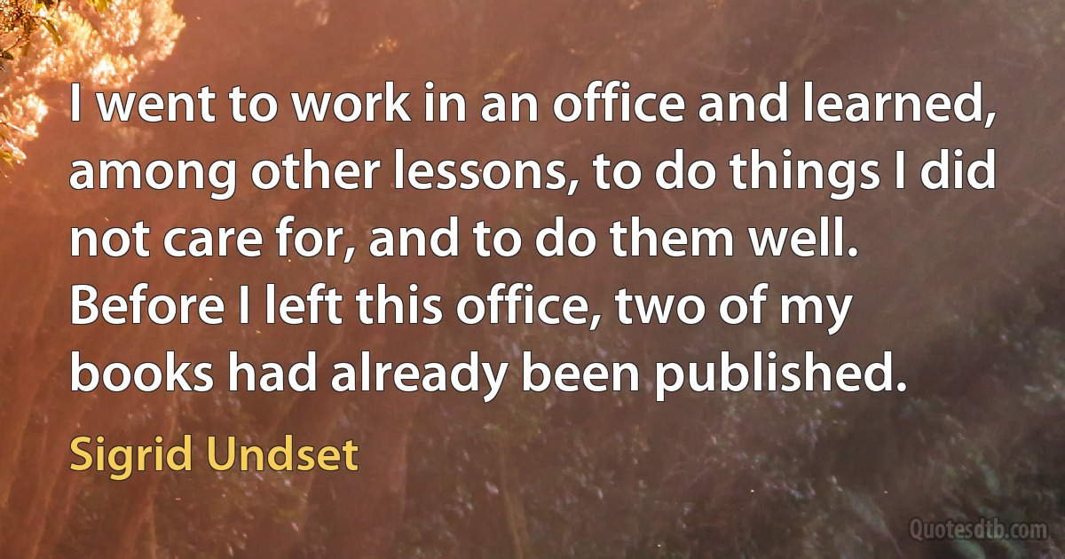 I went to work in an office and learned, among other lessons, to do things I did not care for, and to do them well. Before I left this office, two of my books had already been published. (Sigrid Undset)