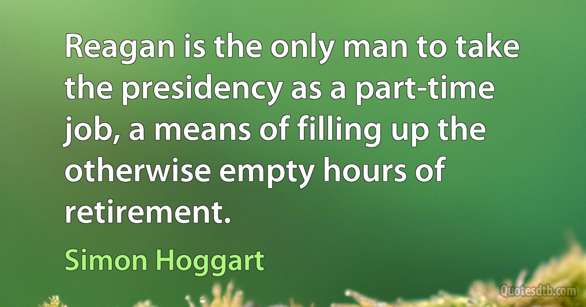 Reagan is the only man to take the presidency as a part-time job, a means of filling up the otherwise empty hours of retirement. (Simon Hoggart)