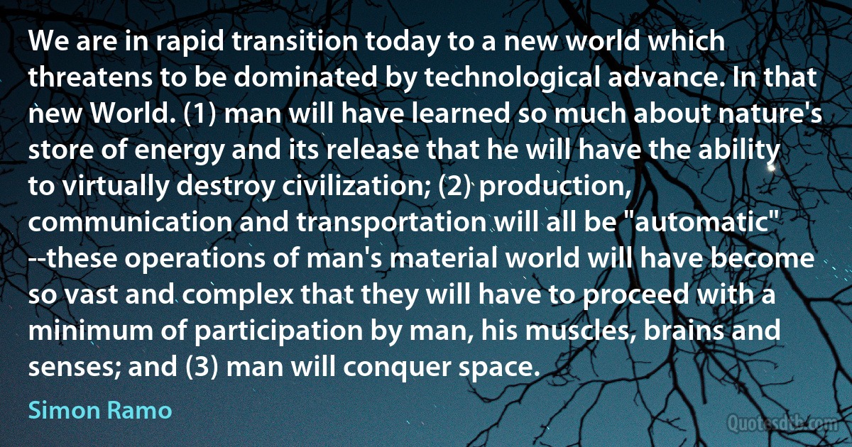 We are in rapid transition today to a new world which threatens to be dominated by technological advance. In that new World. (1) man will have learned so much about nature's store of energy and its release that he will have the ability to virtually destroy civilization; (2) production, communication and transportation will all be "automatic" --these operations of man's material world will have become so vast and complex that they will have to proceed with a minimum of participation by man, his muscles, brains and senses; and (3) man will conquer space. (Simon Ramo)