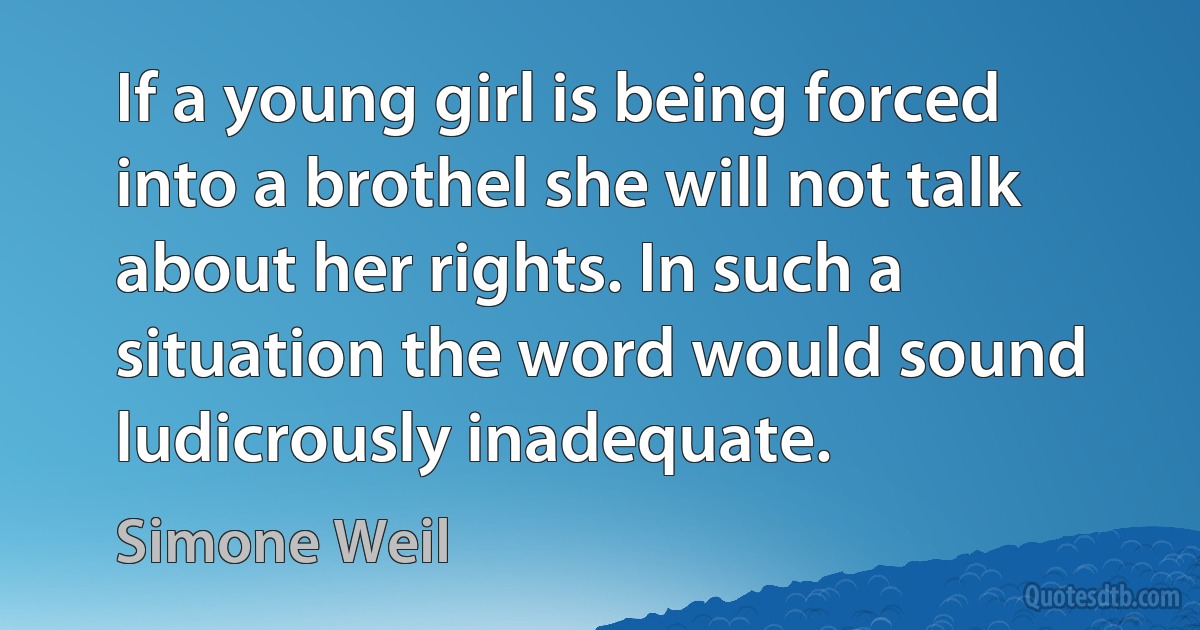 If a young girl is being forced into a brothel she will not talk about her rights. In such a situation the word would sound ludicrously inadequate. (Simone Weil)