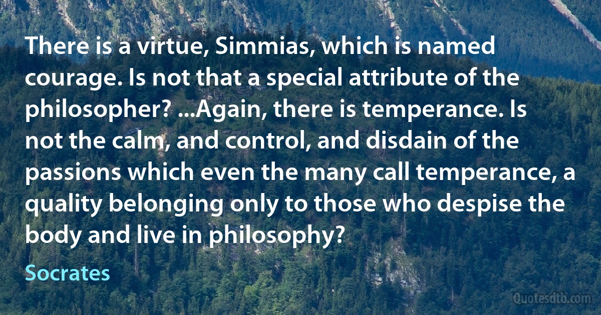 There is a virtue, Simmias, which is named courage. Is not that a special attribute of the philosopher? ...Again, there is temperance. Is not the calm, and control, and disdain of the passions which even the many call temperance, a quality belonging only to those who despise the body and live in philosophy? (Socrates)