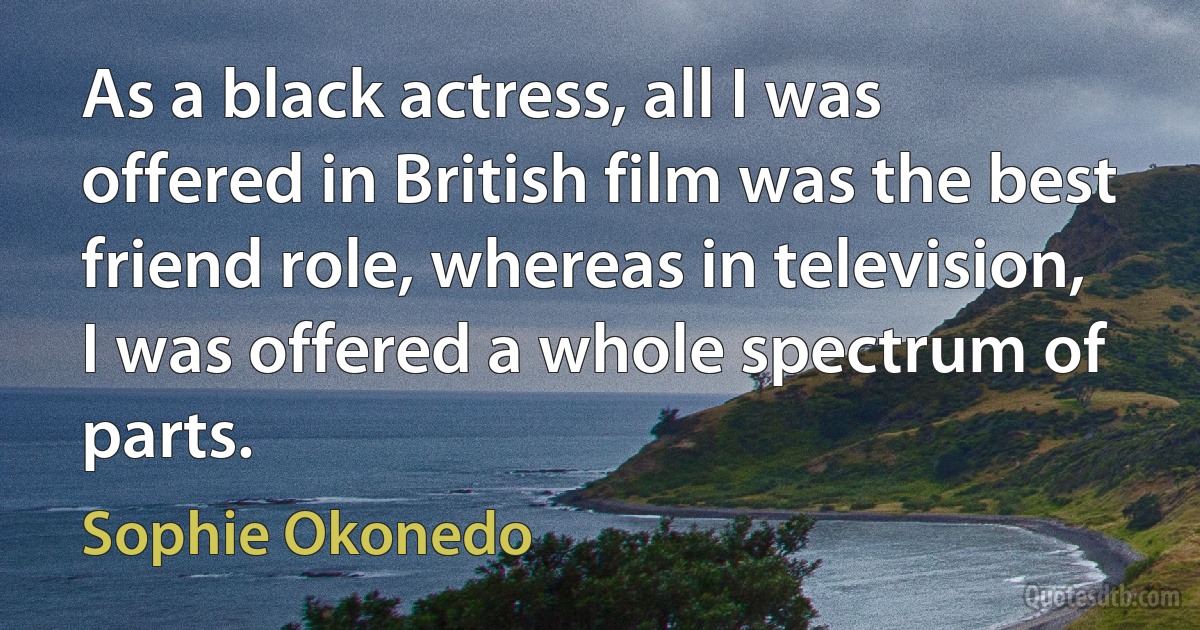 As a black actress, all I was offered in British film was the best friend role, whereas in television, I was offered a whole spectrum of parts. (Sophie Okonedo)