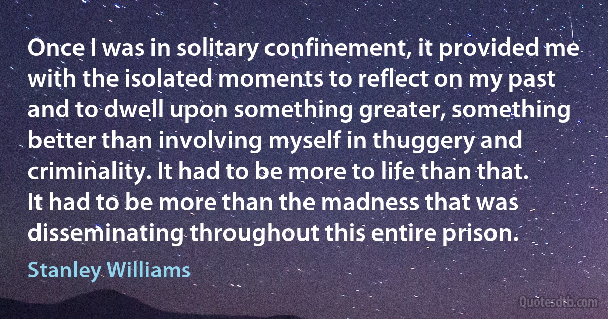 Once I was in solitary confinement, it provided me with the isolated moments to reflect on my past and to dwell upon something greater, something better than involving myself in thuggery and criminality. It had to be more to life than that. It had to be more than the madness that was disseminating throughout this entire prison. (Stanley Williams)