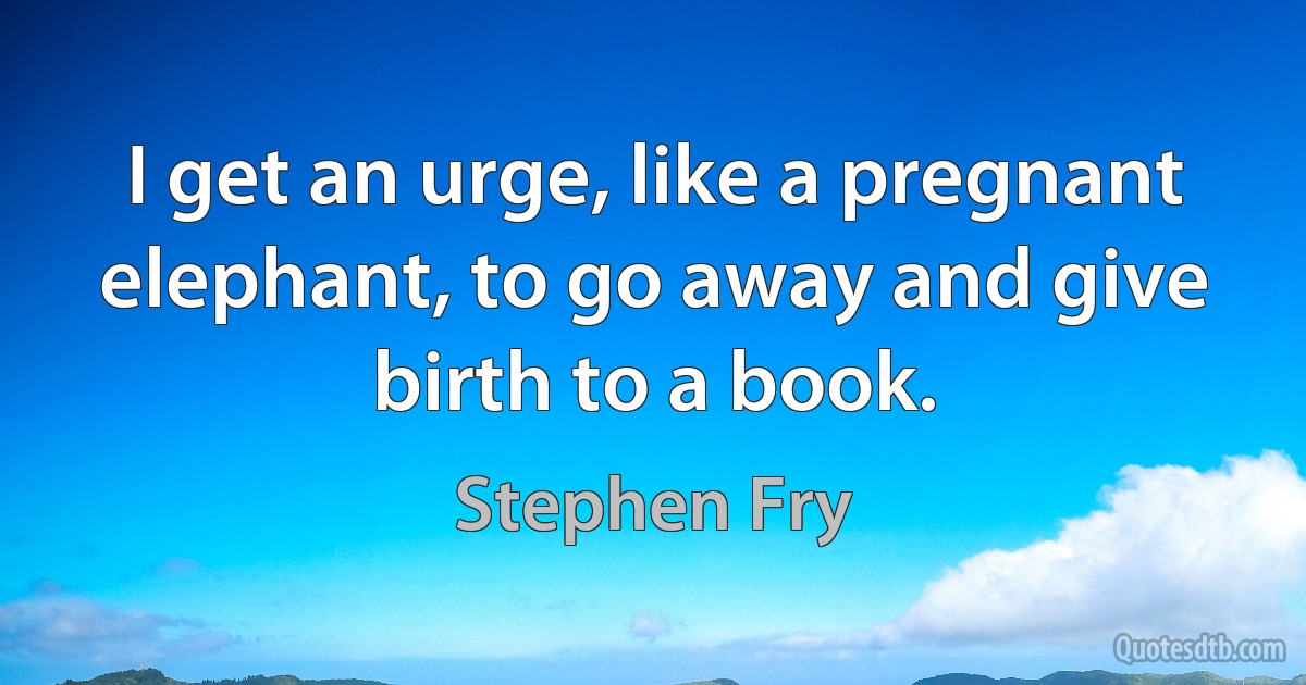 I get an urge, like a pregnant elephant, to go away and give birth to a book. (Stephen Fry)