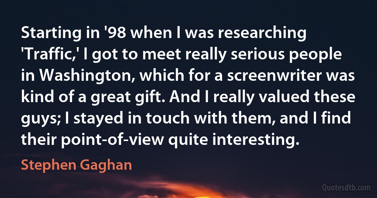 Starting in '98 when I was researching 'Traffic,' I got to meet really serious people in Washington, which for a screenwriter was kind of a great gift. And I really valued these guys; I stayed in touch with them, and I find their point-of-view quite interesting. (Stephen Gaghan)