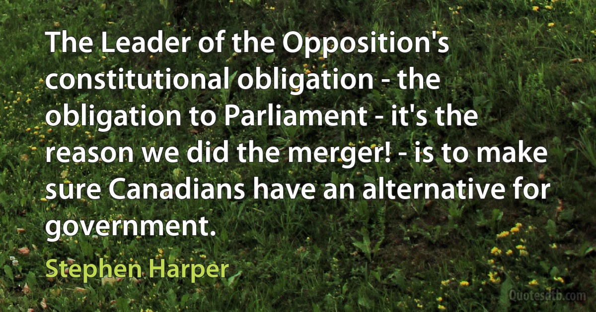 The Leader of the Opposition's constitutional obligation - the obligation to Parliament - it's the reason we did the merger! - is to make sure Canadians have an alternative for government. (Stephen Harper)