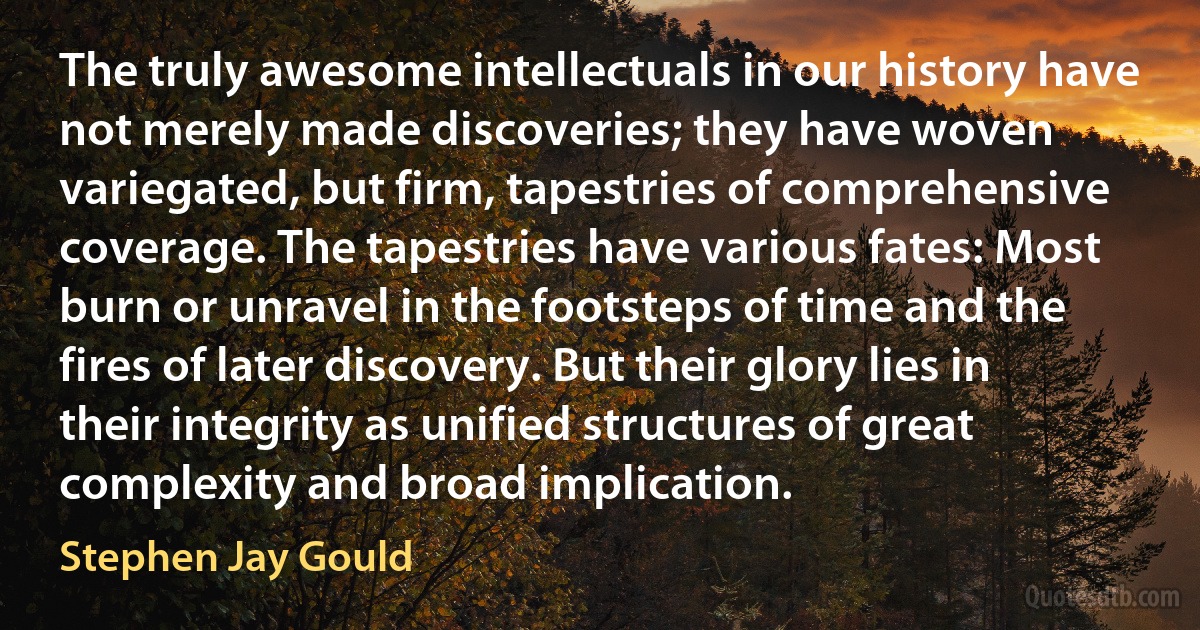 The truly awesome intellectuals in our history have not merely made discoveries; they have woven variegated, but firm, tapestries of comprehensive coverage. The tapestries have various fates: Most burn or unravel in the footsteps of time and the fires of later discovery. But their glory lies in their integrity as unified structures of great complexity and broad implication. (Stephen Jay Gould)