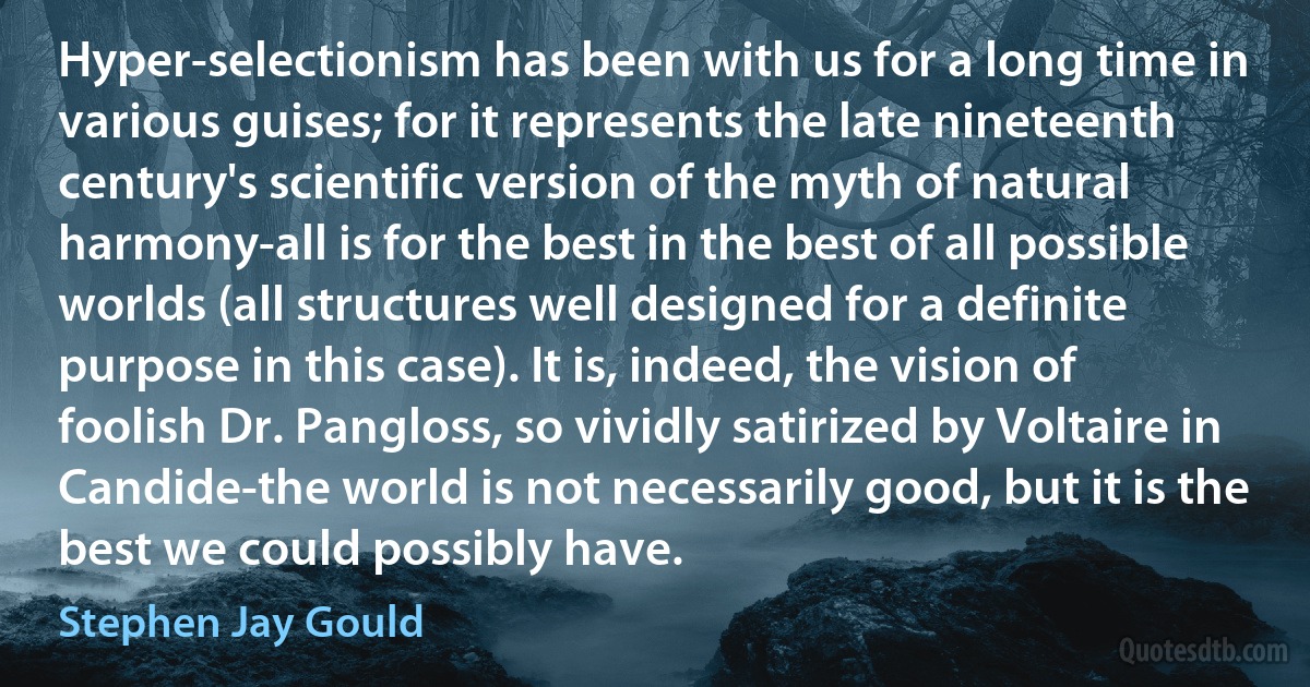 Hyper-selectionism has been with us for a long time in various guises; for it represents the late nineteenth century's scientific version of the myth of natural harmony-all is for the best in the best of all possible worlds (all structures well designed for a definite purpose in this case). It is, indeed, the vision of foolish Dr. Pangloss, so vividly satirized by Voltaire in Candide-the world is not necessarily good, but it is the best we could possibly have. (Stephen Jay Gould)