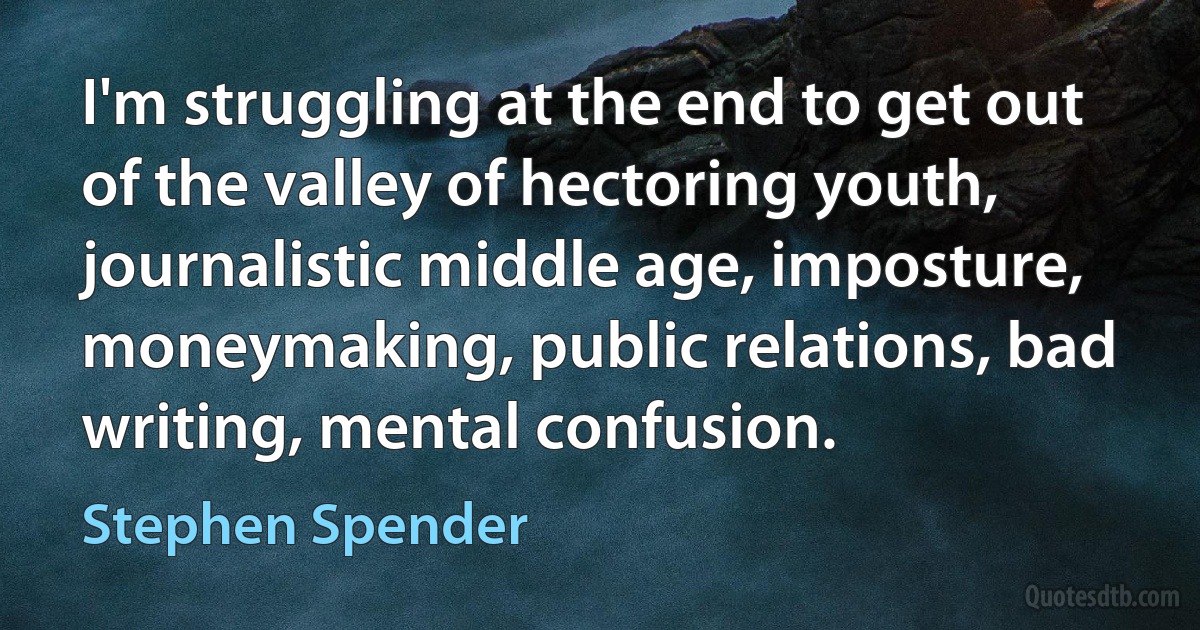 I'm struggling at the end to get out of the valley of hectoring youth, journalistic middle age, imposture, moneymaking, public relations, bad writing, mental confusion. (Stephen Spender)