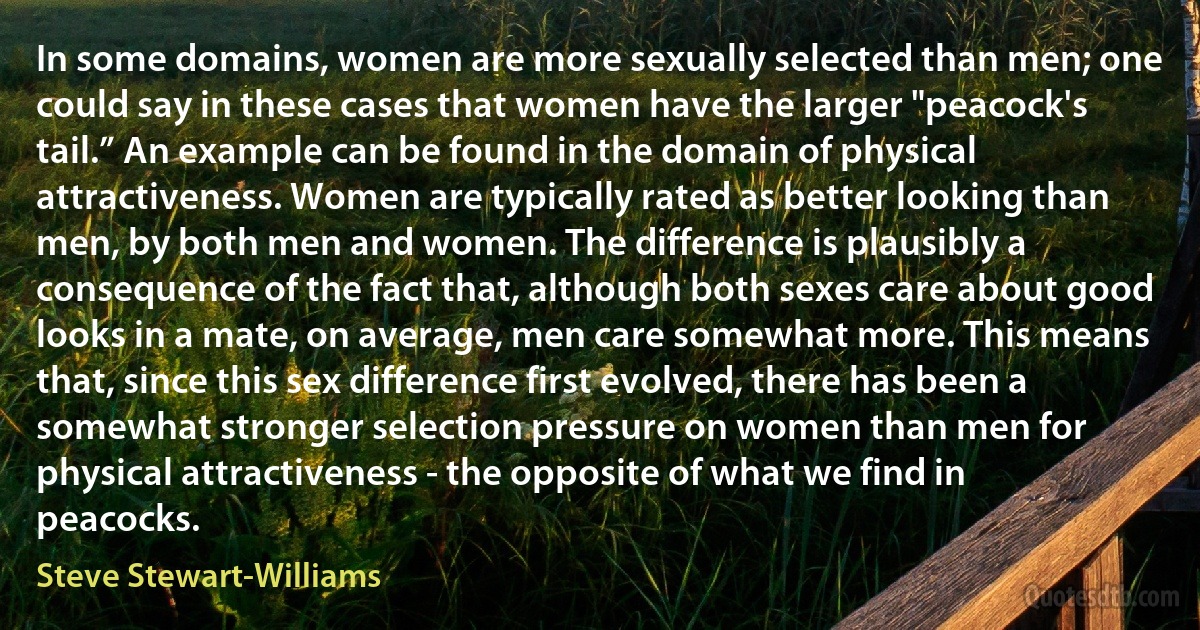 In some domains, women are more sexually selected than men; one could say in these cases that women have the larger "peacock's tail.” An example can be found in the domain of physical attractiveness. Women are typically rated as better looking than men, by both men and women. The difference is plausibly a consequence of the fact that, although both sexes care about good looks in a mate, on average, men care somewhat more. This means that, since this sex difference first evolved, there has been a somewhat stronger selection pressure on women than men for physical attractiveness - the opposite of what we find in peacocks. (Steve Stewart-Williams)