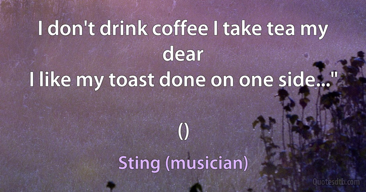 I don't drink coffee I take tea my dear
I like my toast done on one side..."

() (Sting (musician))