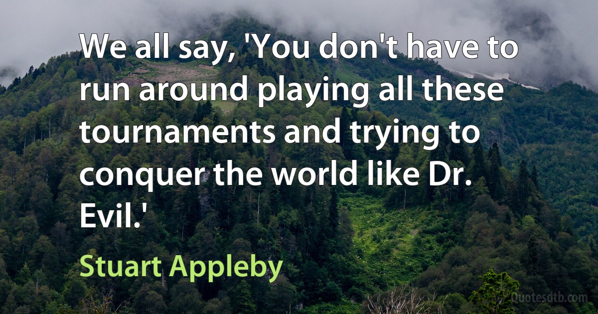 We all say, 'You don't have to run around playing all these tournaments and trying to conquer the world like Dr. Evil.' (Stuart Appleby)