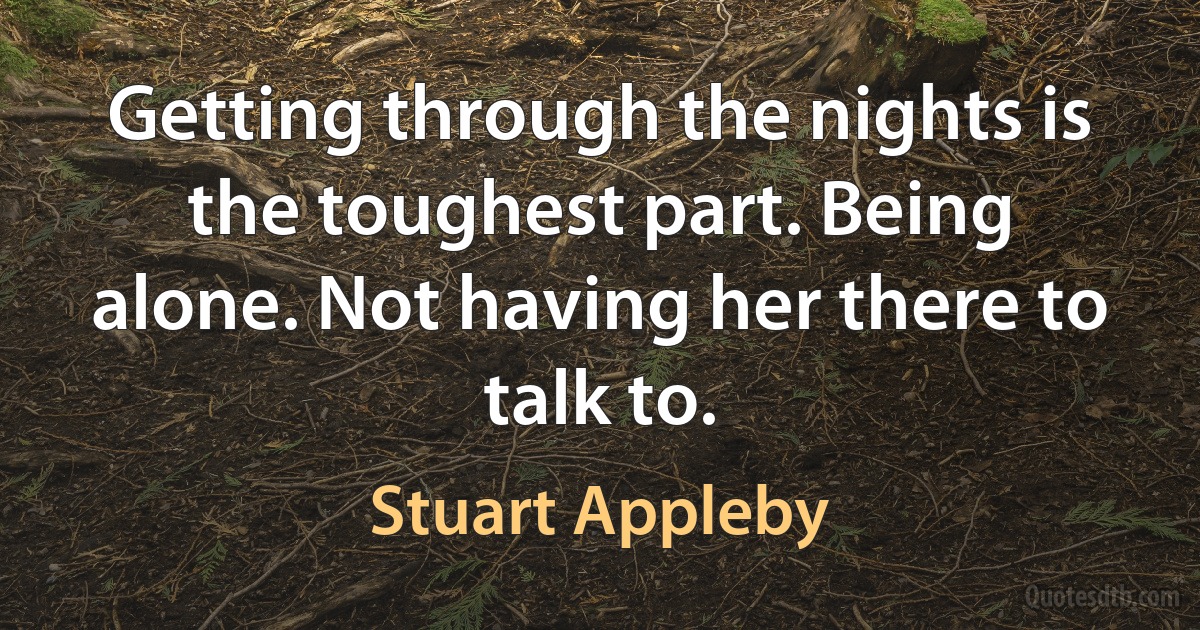 Getting through the nights is the toughest part. Being alone. Not having her there to talk to. (Stuart Appleby)