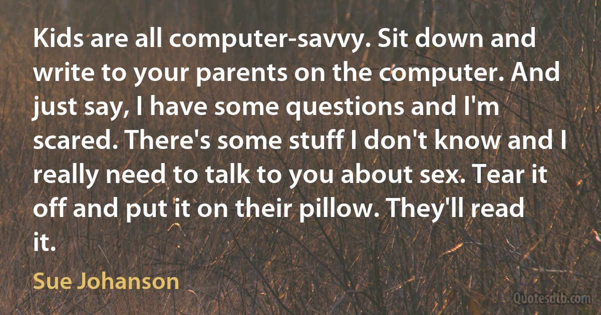 Kids are all computer-savvy. Sit down and write to your parents on the computer. And just say, I have some questions and I'm scared. There's some stuff I don't know and I really need to talk to you about sex. Tear it off and put it on their pillow. They'll read it. (Sue Johanson)