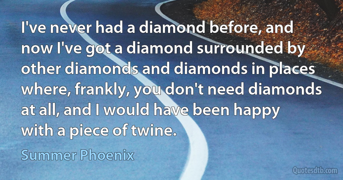 I've never had a diamond before, and now I've got a diamond surrounded by other diamonds and diamonds in places where, frankly, you don't need diamonds at all, and I would have been happy with a piece of twine. (Summer Phoenix)