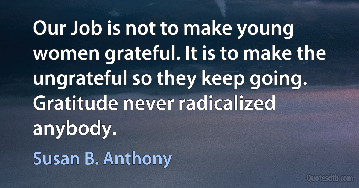 Our Job is not to make young women grateful. It is to make the ungrateful so they keep going. Gratitude never radicalized anybody. (Susan B. Anthony)