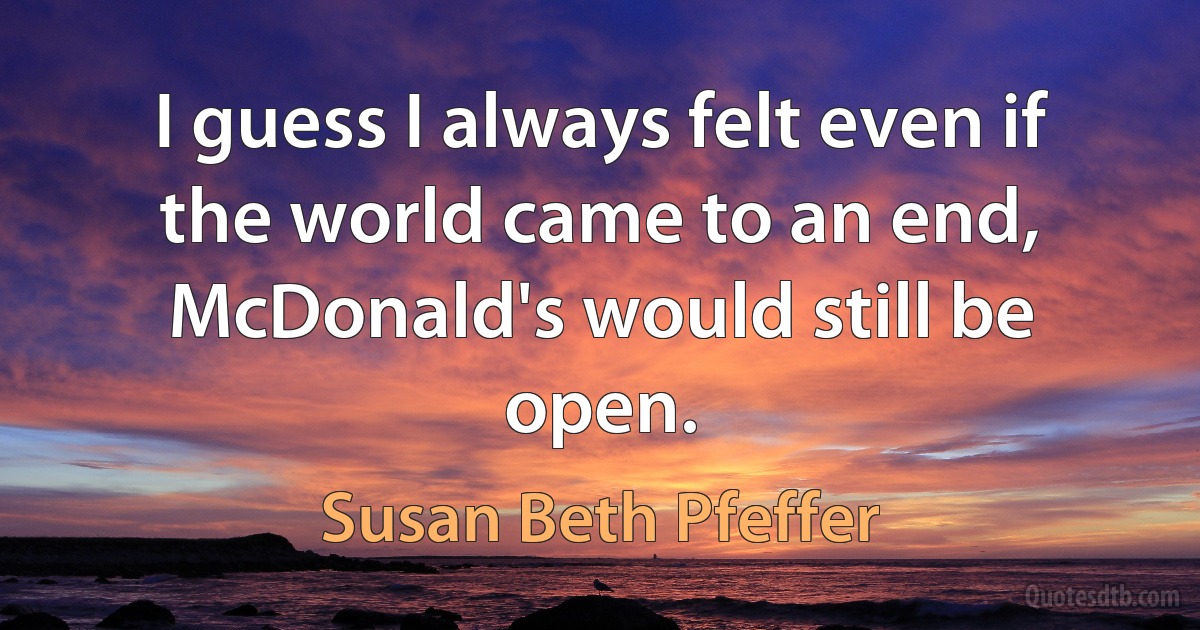 I guess I always felt even if the world came to an end, McDonald's would still be open. (Susan Beth Pfeffer)