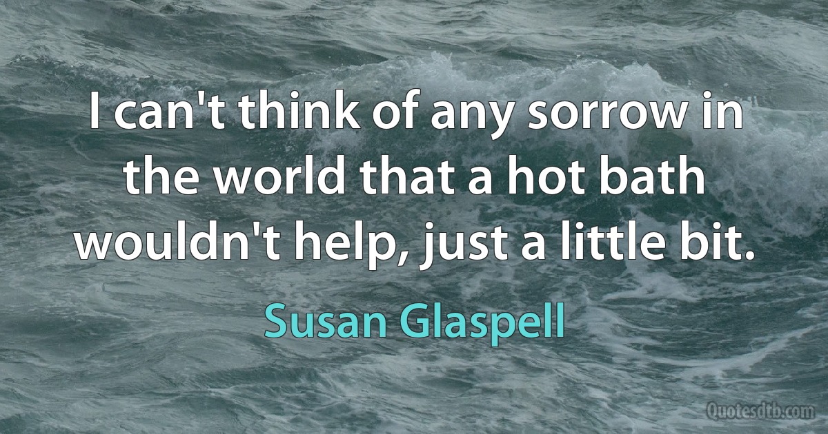 I can't think of any sorrow in the world that a hot bath wouldn't help, just a little bit. (Susan Glaspell)