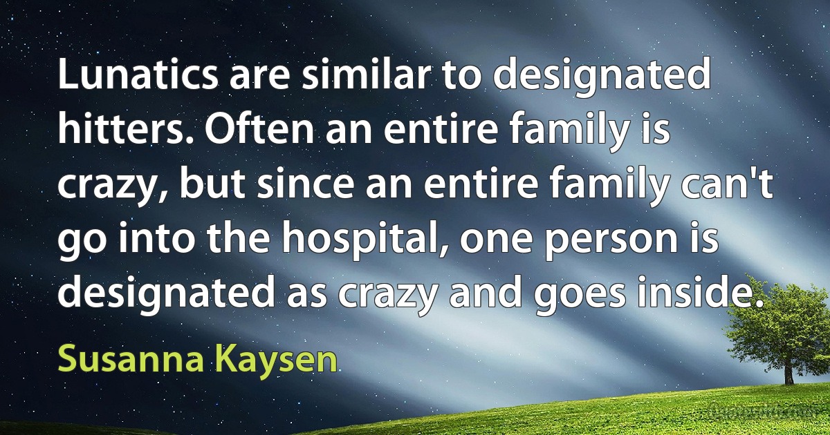 Lunatics are similar to designated hitters. Often an entire family is crazy, but since an entire family can't go into the hospital, one person is designated as crazy and goes inside. (Susanna Kaysen)