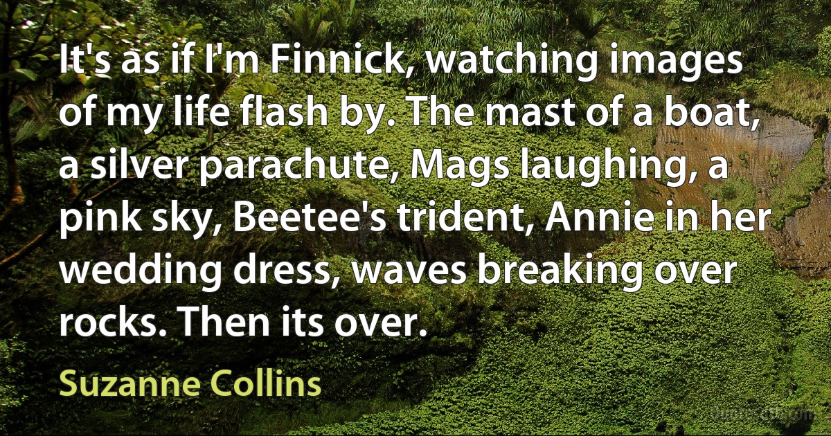 It's as if I'm Finnick, watching images of my life flash by. The mast of a boat, a silver parachute, Mags laughing, a pink sky, Beetee's trident, Annie in her wedding dress, waves breaking over rocks. Then its over. (Suzanne Collins)