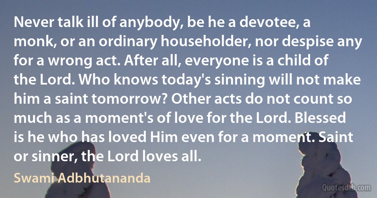 Never talk ill of anybody, be he a devotee, a monk, or an ordinary householder, nor despise any for a wrong act. After all, everyone is a child of the Lord. Who knows today's sinning will not make him a saint tomorrow? Other acts do not count so much as a moment's of love for the Lord. Blessed is he who has loved Him even for a moment. Saint or sinner, the Lord loves all. (Swami Adbhutananda)