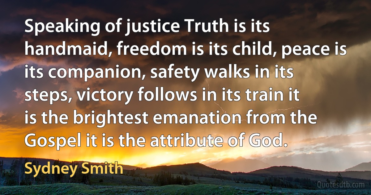 Speaking of justice Truth is its handmaid, freedom is its child, peace is its companion, safety walks in its steps, victory follows in its train it is the brightest emanation from the Gospel it is the attribute of God. (Sydney Smith)