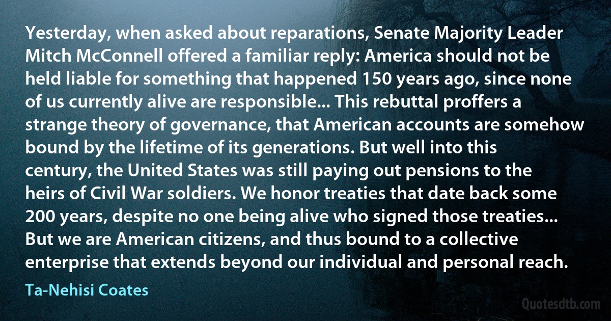 Yesterday, when asked about reparations, Senate Majority Leader Mitch McConnell offered a familiar reply: America should not be held liable for something that happened 150 years ago, since none of us currently alive are responsible... This rebuttal proffers a strange theory of governance, that American accounts are somehow bound by the lifetime of its generations. But well into this century, the United States was still paying out pensions to the heirs of Civil War soldiers. We honor treaties that date back some 200 years, despite no one being alive who signed those treaties... But we are American citizens, and thus bound to a collective enterprise that extends beyond our individual and personal reach. (Ta-Nehisi Coates)