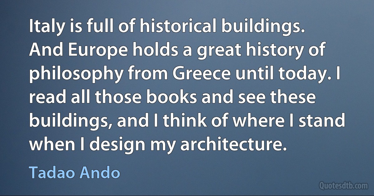 Italy is full of historical buildings. And Europe holds a great history of philosophy from Greece until today. I read all those books and see these buildings, and I think of where I stand when I design my architecture. (Tadao Ando)