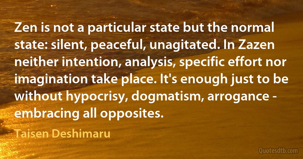 Zen is not a particular state but the normal state: silent, peaceful, unagitated. In Zazen neither intention, analysis, specific effort nor imagination take place. It's enough just to be without hypocrisy, dogmatism, arrogance - embracing all opposites. (Taisen Deshimaru)