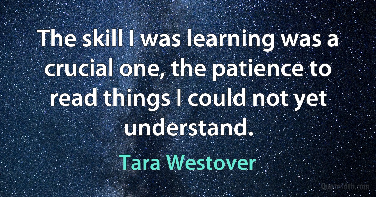 The skill I was learning was a crucial one, the patience to read things I could not yet understand. (Tara Westover)