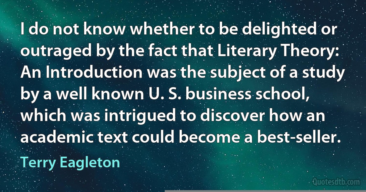 I do not know whether to be delighted or outraged by the fact that Literary Theory: An Introduction was the subject of a study by a well known U. S. business school, which was intrigued to discover how an academic text could become a best-seller. (Terry Eagleton)