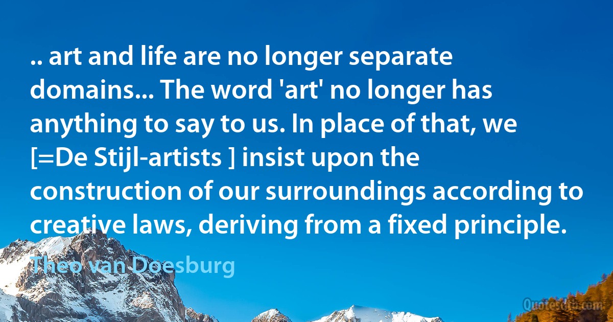 .. art and life are no longer separate domains... The word 'art' no longer has anything to say to us. In place of that, we [=De Stijl-artists ] insist upon the construction of our surroundings according to creative laws, deriving from a fixed principle. (Theo van Doesburg)