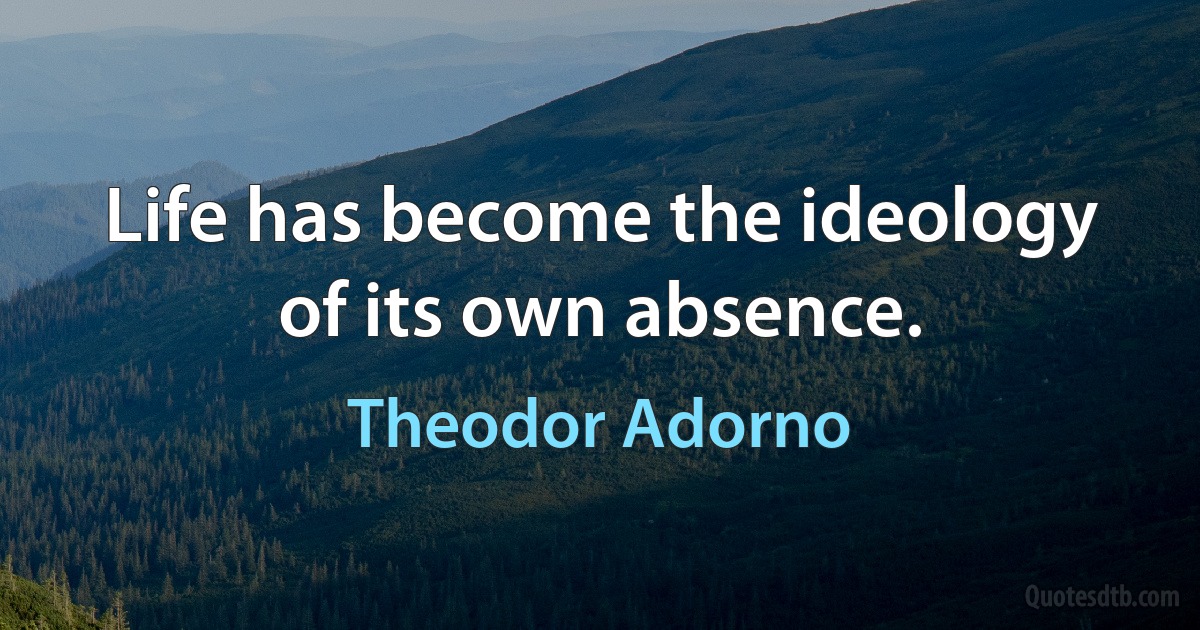 Life has become the ideology of its own absence. (Theodor Adorno)