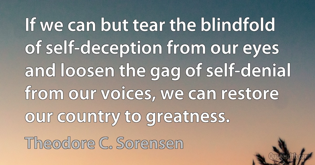 If we can but tear the blindfold of self-deception from our eyes and loosen the gag of self-denial from our voices, we can restore our country to greatness. (Theodore C. Sorensen)