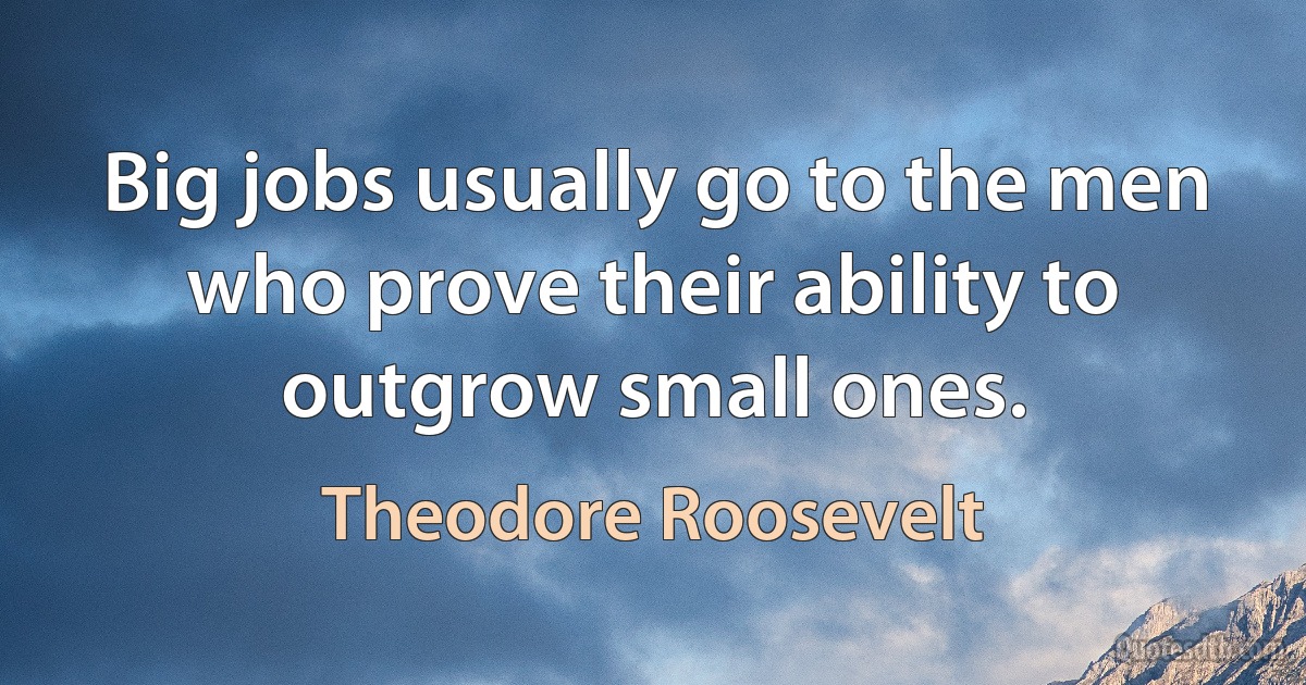 Big jobs usually go to the men who prove their ability to outgrow small ones. (Theodore Roosevelt)