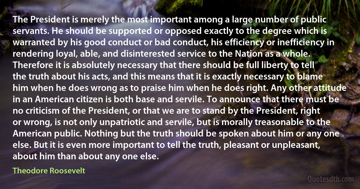 The President is merely the most important among a large number of public servants. He should be supported or opposed exactly to the degree which is warranted by his good conduct or bad conduct, his efficiency or inefficiency in rendering loyal, able, and disinterested service to the Nation as a whole. Therefore it is absolutely necessary that there should be full liberty to tell the truth about his acts, and this means that it is exactly necessary to blame him when he does wrong as to praise him when he does right. Any other attitude in an American citizen is both base and servile. To announce that there must be no criticism of the President, or that we are to stand by the President, right or wrong, is not only unpatriotic and servile, but is morally treasonable to the American public. Nothing but the truth should be spoken about him or any one else. But it is even more important to tell the truth, pleasant or unpleasant, about him than about any one else. (Theodore Roosevelt)