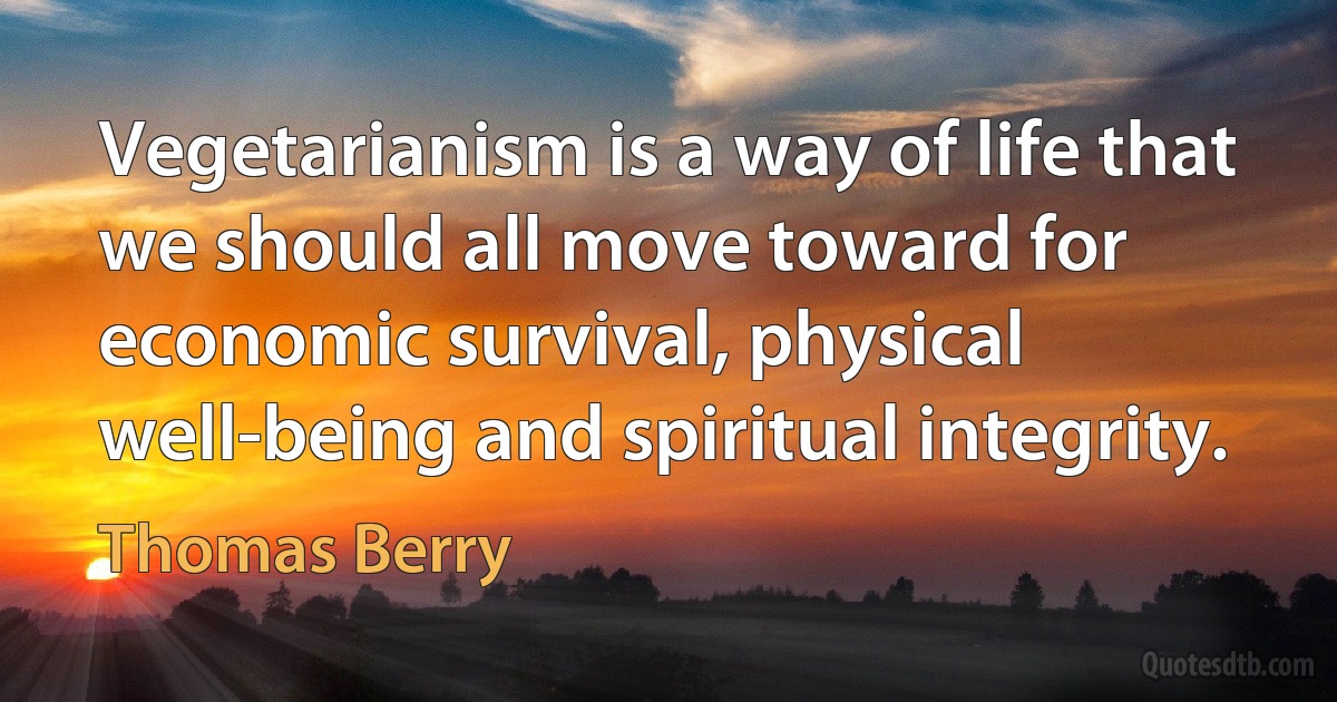 Vegetarianism is a way of life that we should all move toward for economic survival, physical well-being and spiritual integrity. (Thomas Berry)