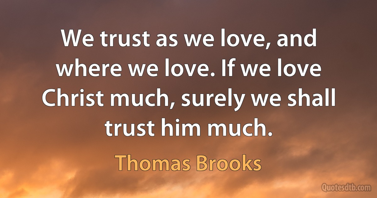 We trust as we love, and where we love. If we love Christ much, surely we shall trust him much. (Thomas Brooks)