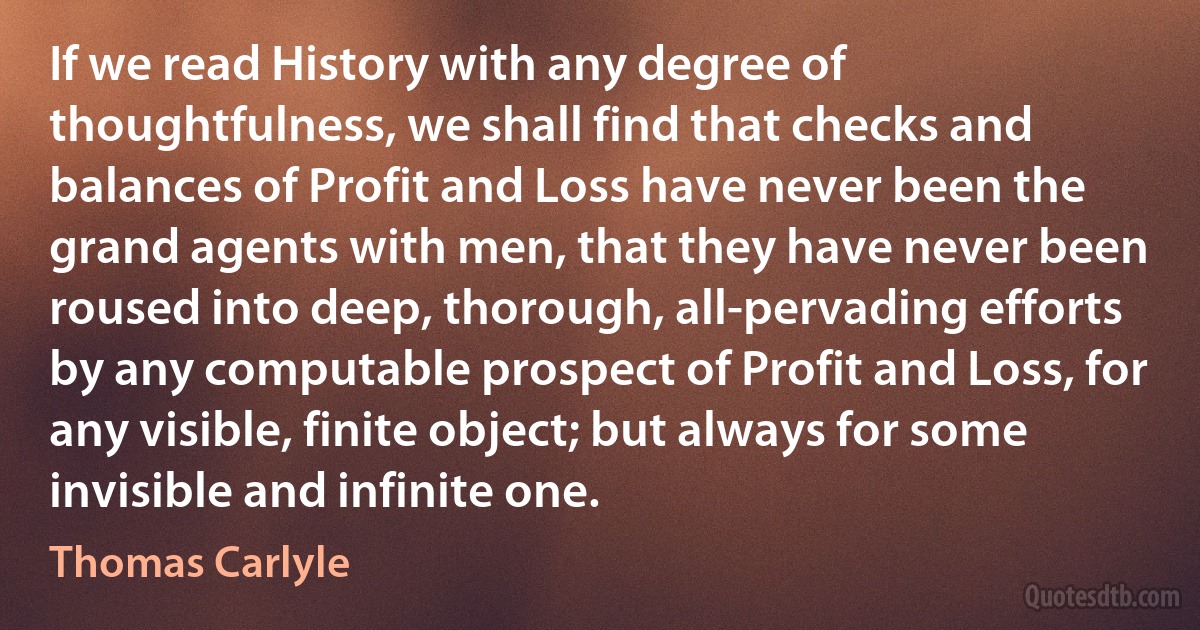 If we read History with any degree of thoughtfulness, we shall find that checks and balances of Profit and Loss have never been the grand agents with men, that they have never been roused into deep, thorough, all-pervading efforts by any computable prospect of Profit and Loss, for any visible, finite object; but always for some invisible and infinite one. (Thomas Carlyle)