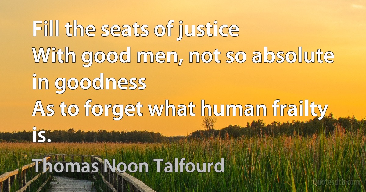 Fill the seats of justice
With good men, not so absolute in goodness
As to forget what human frailty is. (Thomas Noon Talfourd)